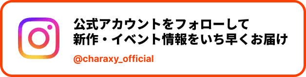 公式Instagramアカウント @charaxy_official をフォローして新作・イベント情報をいち早くお届け